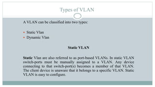 Types of VLAN
A VLAN can be classified into two types:
 Static Vlan
 Dynamic Vlan
Static VLAN
Static Vlan are also referred to as port-based VLANs. In static VLAN
switch-ports must be manually assigned to a VLAN. Any device
connecting to that switch-port(s) becomes a member of that VLAN.
The client device is unaware that it belongs to a specific VLAN. Static
VLAN is easy to configure.
 