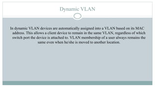 Dynamic VLAN
In dynamic VLAN devices are automatically assigned into a VLAN based on its MAC
address. This allows a client device to remain in the same VLAN, regardless of which
switch port the device is attached to. VLAN membership of a user always remains the
same even when he/she is moved to another location.
 