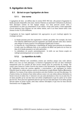 5. Agrégation de liens
   5.1. Qu’est ce que l’agrégation de liens

         5.1.1.     Une norme

L’agrégation de liens est définie dans la norme IEEE 802.3ad ; elle permet d’augmenter la
bande passante disponible entre deux stations Ethernet en autorisant l’utilisation de plusieurs
liens physiques comme un lien logique unique. Ces liens peuvent exister entre 2
commutateurs ou entre un commutateur et une station. Avant cette norme, il était impossible
d’avoir plusieurs liens Ethernet sur une même station, sauf si ces liens étaient reliés à des
réseaux ou des VLANs différents.

L’agrégation de liens (appelé également link aggregation ou port trunking) apporte les
avantages suivants :

   -     La bande passante peut être augmentée à volonté, par pallier. Par exemple, des liens
         Fast Ethernet additionnels peuvent augmenter une bande passante entre deux stations
         sans obliger le réseau à passer à la technologie Gigabit pour évoluer ;
   -     La fonction de « load balancing » (équilibrage de charge) peut permettre de distribuer
         le trafic entre les différents liens ou au contraire de dédier une partie de ces liens (et
         donc de la bande passante) à un trafic particulier ;
   -     La redondance est assurée automatiquement : le trafic sur une liaison coupée est
         redirigé automatiquement sur un autre lien.

         5.1.2.     La répartition du trafic

Les interfaces Ethernet sont considérées comme une interface unique (une seule adresse
MAC) avec tous ces liens physiques, la fonction d’agrégation de liens est donc totalement
transparente pour les couches de haut niveau comme pour les protocoles de routage. Par
contre, pour conserver l’ordre d’arrivée des trames à leur destinataire, les algorithmes chargés
de l’agrégation créent des sessions appelées « conversations » qui regroupent les trames
Ethernet ayant les mêmes adresses sources et destinations (couple Sender Address/Destination
Address). Les trames d’une même conversation sont alors limitées à un seul lien physique. En
d’autres termes, les données d’une même adresse source vers une même adresse destination se
feront à travers le même lien. L’émission vers une autre destination se fera via un autre lien. Il
est donc possible qu’un seul des liens soit utilisé complètement et que les autres ne le soient
pas du tout. Nous pouvons également préciser que tous les liens physiques d’un même groupe
doivent opérer en point à point, entre deux stations full-duplex et que tous les liens doivent
fonctionner avec le même débit.




       ADJIDO Idjiwa, GIRAUD Laurent, étudiants en master 1 informatique à Nantes.              10
 