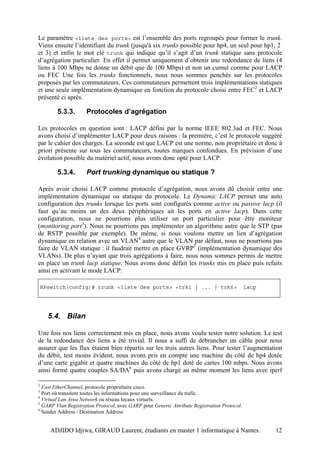 Le paramètre <liste des ports> est l’ensemble des ports regroupés pour former le trunk.
Viens ensuite l’identifiant du trunk (jusqu'à six trunks possible pour hp4, un seul pour hp1, 2
et 3) et enfin le mot clé trunk qui indique qu’il s’agit d’un trunk statique sans protocole
d’agrégation particulier. En effet il permet uniquement d’obtenir une redondance de liens (4
liens à 100 Mbps ne donne un débit que de 100 Mbps) et non un cumul comme pour LACP
ou FEC Une fois les trunks fonctionnels, nous nous sommes penchés sur les protocoles
proposés par les commutateurs. Ces commutateurs permettent trois implémentations statiques
et une seule implémentation dynamique en fonction du protocole choisi entre FEC2 et LACP
présenté ci après.

         5.3.3.      Protocoles d’agrégation

Les protocoles en question sont : LACP défini par la norme IEEE 802.3ad et FEC. Nous
avons choisi d’implémenter LACP pour deux raisons : la première, c’est le protocole suggéré
par le cahier des charges. La seconde est que LACP est une norme, non propriétaire et donc à
priori présente sur tous les commutateurs, toutes marques confondues. En prévision d’une
évolution possible du matériel actif, nous avons donc opté pour LACP.

         5.3.4.      Port trunking dynamique ou statique ?

Après avoir choisi LACP comme protocole d’agrégation, nous avons dû choisir entre une
implémentation dynamique ou statique du protocole. Le Dynamic LACP permet une auto
configuration des trunks lorsque les ports sont configurés comme active ou passive lacp (il
faut qu’au moins un des deux périphériques ait les ports en active lacp). Dans cette
configuration, nous ne pourrions plus utiliser un port particulier pour être moniteur
(monitoring port3). Nous ne pourrions pas implémenter un algorithme autre que le STP (pas
de RSTP possible par exemple). De même, si nous voulons mettre un lien d’agrégation
dynamique en relation avec un VLAN4 autre que le VLAN par défaut, nous ne pourrions pas
faire de VLAN statique : il faudrait mettre en place GVRP5 (implémentation dynamique des
VLANs). De plus n’ayant que trois agrégations à faire, nous nous sommes permis de mettre
en place un trunk lacp statique. Nous avons donc défait les trunks mis en place puis refaits
ainsi en activant le mode LACP:

    HPswitch(config)# trunk <liste des ports> <trk1 | ... | trk6>                            lacp




      5.4. Bilan

Une fois nos liens correctement mis en place, nous avons voulu tester notre solution. Le test
de la redondance des liens a été trivial. Il nous a suffi de débrancher un câble pour nous
assurer que les flux étaient bien répartis sur les trois autres liens. Pour tester l’augmentation
du débit, test moins évident, nous avons pris en compte une machine du côté de hp4 dotée
d’une carte gigabit et quatre machines du côté de hp1 doté de cartes 100 mbps. Nous avons
ainsi formé quatre couples SA/DA6 puis avons chargé au même moment les liens avec iperf

2
  Fast EtherChannel, protocole propriétaire cisco.
3
  Port où transitent toutes les informations pour une surveillance du trafic.
4
  Virtual Lan Area Network ou réseau locaux virtuels.
5
  GARP Vlan Registration Protocol, avec GARP pour Generic Attribute Registration Protocol.
6
  Sender Address / Destination Address


       ADJIDO Idjiwa, GIRAUD Laurent, étudiants en master 1 informatique à Nantes.                  12
 