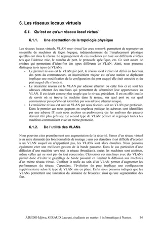6. Les réseaux locaux virtuels
   6.1. Qu’est ce qu’un réseau local virtuel

       6.1.1.      Une abstraction de la topologie physique

Les réseaux locaux virtuels, VLAN pour virtual lan area network, permettent de regrouper un
ensemble de machines de façon logique, indépendamment de l’emplacement physique
qu’elles ont dans le réseau. Le regroupement de ces machines est basé sur différents critères
tels que l’adresse mac, le numéro de port, le protocole spécifique, etc. Ce sont autant de
critères qui permettent d’identifier des types différents de VLAN. Ainsi, nous pouvons
distinguer trois types de VLANs :
    - Le premier niveau est le VLAN par port, le réseau local virtuel est défini en fonction
        des ports du commutateurs, un inconvénient majeur est qu’une station se déplaçant
        implique une modification de la configuration du port auquel elle était associée et du
        port auquel elle s’associe.
    - Le deuxième niveau est le VLAN par adresse ethernet ou cette fois ci ce sont les
        adresses ethernet des machines qui permettent de déterminer leur appartenance au
        VLAN. Il est décrit comme plus souple que le niveau précédant. Il est en effet inutile
        de savoir où se trouve la machine dans le réseau, sur quel port ou sur quel
        commutateur puisqu’elle est identifiée par son adresse ethernet unique.
    - Le troisième niveau est soit un VLAN par sous réseaux, soit un VLAN par protocole.
        Dans le premier cas nous gagnons en souplesse puisque les adresses sont identifiées
        par une adresse IP mais nous perdons en performance car les analyses des paquets
        doivent être plus précises. Le second type de VLAN permet de regrouper toutes les
        machines communicant avec un même protocole.

       6.1.2.      De l’utilité des VLANs

Nous pouvons citer premièrement une augmentation de la sécurité. Passer d’un réseau virtuel
à un autre demande des fonctionnalités de routage ; sans ces dernières il est difficile d’accéder
à un VLAN auquel on n’appartient pas, les VLANs sont alors étanches. Nous pouvons
également citer une meilleure gestion de la bande passante. Dans le cas particulier d’une
diffusion d’une machine vers tout le réseau (broadcast), toutes les machines sont atteintes,
même celles qui ne sont pas du tout concernées. Cloisonner ces machines avec des VLANs
permet donc d’éviter le gaspillage de bande passante en limitant la diffusion aux machines
d’un même réseau virtuel. Confiner le trafic au sein d’un VLAN permet d’augmenter les
performances du réseau. Cependant, l’évolution du parc implique une configuration
supplémentaire selon le type de VLAN mis en place. Enfin nous pouvons indiquer que les
VLANs permettent une limitation du domaine de broadcast ainsi qu’une segmentation des
flux.




    ADJIDO Idjiwa, GIRAUD Laurent, étudiants en master 1 informatique à Nantes.               14
 