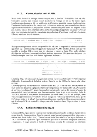6.1.3.     Communication inter VLANs

Nous avons énoncé le routage comme moyen pour « franchir l’étanchéité » des VLANs.
Considérés comme des réseaux locaux (virtuels) le routage se fait de la même façon.
L’échange des données se fait via un élement actif, routeur spécialisé ou une simple machine.
Plusieurs scénarios existent. Le routeur doit évidemment avoir une patte dans chaque réseaux
expéditeur et destinataire. Lorsque nous utilisons une machine pour router ses paquets, il faut
par exemple utiliser deux interfaces (deux cartes réseaux) pour appartenir aux deux VLANs et
ainsi pouvoir router aisément les paquets de façon classique d’un réseau vers l’autre. La trame
Ethernet routée est alors la suivante :

+--------------+--------------+------------+---------------------+-----+
| adresse dst. | adresse src. | long./type | données ...         | FCS |
+--------------+--------------+------------+---------------------+-----+

Nous pouvons également utiliser une propriété des VLANs. Il est permis d’effectuer ce qui est
appelé un tag : une machine peut appartenir à plusieurs VLANs à la fois. Il faut alors qu’elle
possède le module 802.1q pour que ce « taggage » puisse se faire. Une seule interface
physique est suffisante, les autres interfaces accédant aux autres VLANs restant logiques. Les
trames échangées sont alors d’un format légèrement différent :

+--------------+--------------+-------+-----+------------+-----------+----+
| adresse dst. | adresse src. | Etype | Tag | long./type | données...| FCS|
+--------------+--------------+-------+-----+------------+-----------+----+
                                     /       
                                 ___/         ___
                                /                 
                               +---+-+----+--------+
                               |pri| |    |VLAN id |
                               +---+-+----+--------+

Le champ Etype est sur douze bits, également appelé Tag protocol identifier (TPID), il permet
d’identifier le protocole de la balise insérée. Dans le cas du 802.1q, le champ a la valeur
0x8100.
Le champ priority fait référence au standard IEEE 802.1p. Il est sur trois bits et permet de
fixer un niveau de zéro à sept pour différencier l’importance des trames entre VLANs (qualité
de service). Le champ CFI pour Canonical format identifier sur un bit permet d’assurer la
compatibilité entre les adresses mac Ethernet (valeur égale à un) et tocken ring. Enfin le
VLAN id, sur douze bits permet théoriquement de coder 4096 VLANs. En pratique, 4094
VLANs supplémentaires peuvent être pris en charge par l’adressage de la trame, parce que le
0 n’est pas utilisé et le VLAN 1 est celui par défaut, non modifiable. Nous pouvons souligner
que le champ FCS est recalculé à chaque nouvelle insertion d’une étiquette dans la trame
Ethernet.

       6.1.4.     L’implémentation du 802.1q

Le standard 802.1q est encore récent et non implémenté dans tous les systèmes d’exploitation
ou par tous les équipementiers. Dans le cadre du stage les machines devant être « tagguées »
étaient sous linux (fedora core). Toutes les machines linux dotées d’un noyau inférieur au
2.4.14 doivent être « patchées » puis recompilées pour être en mesure d’interpréter les trames
« tagguées ». Il s’agit ensuite, à l’aide de l’utilitaire vconfig de configurer les interfaces



    ADJIDO Idjiwa, GIRAUD Laurent, étudiants en master 1 informatique à Nantes.             15
 