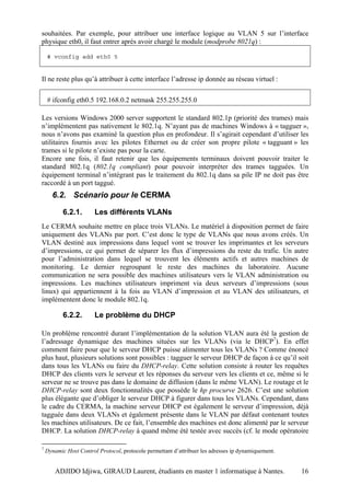 souhaitées. Par exemple, pour attribuer une interface logique au VLAN 5 sur l’interface
physique eth0, il faut entrer après avoir chargé le module (modprobe 8021q) :

    # vconfig add eth0 5


Il ne reste plus qu’à attribuer à cette interface l’adresse ip donnée au réseau virtuel :

    # ifconfig eth0.5 192.168.0.2 netmask 255.255.255.0

Les versions Windows 2000 server supportent le standard 802.1p (priorité des trames) mais
n’implémentent pas nativement le 802.1q. N’ayant pas de machines Windows à « tagguer »,
nous n’avons pas examiné la question plus en profondeur. Il s’agirait cependant d’utiliser les
utilitaires fournis avec les pilotes Ethernet ou de créer son propre pilote « tagguant » les
trames si le pilote n’existe pas pour la carte.
Encore une fois, il faut retenir que les équipements terminaux doivent pouvoir traiter le
standard 802.1q (802.1q compliant) pour pouvoir interpréter des trames tagguées. Un
équipement terminal n’intégrant pas le traitement du 802.1q dans sa pile IP ne doit pas être
raccordé à un port taggué.
      6.2. Scénario pour le CERMA

           6.2.1.       Les différents VLANs
Le CERMA souhaite mettre en place trois VLANs. Le matériel à disposition permet de faire
uniquement des VLANs par port. C’est donc le type de VLANs que nous avons créés. Un
VLAN destiné aux impressions dans lequel vont se trouver les imprimantes et les serveurs
d’impressions, ce qui permet de séparer les flux d’impressions du reste du trafic. Un autre
pour l’administration dans lequel se trouvent les éléments actifs et autres machines de
monitoring. Le dernier regroupant le reste des machines du laboratoire. Aucune
communication ne sera possible des machines utilisateurs vers le VLAN administration ou
impressions. Les machines utilisateurs impriment via deux serveurs d’impressions (sous
linux) qui appartiennent à la fois au VLAN d’impression et au VLAN des utilisateurs, et
implémentent donc le module 802.1q.

           6.2.2.       Le problème du DHCP

Un problème rencontré durant l’implémentation de la solution VLAN aura été la gestion de
l’adressage dynamique des machines situées sur les VLANs (via le DHCP7). En effet
comment faire pour que le serveur DHCP puisse alimenter tous les VLANs ? Comme énoncé
plus haut, plusieurs solutions sont possibles : tagguer le serveur DHCP de façon à ce qu’il soit
dans tous les VLANs ou faire du DHCP-relay. Cette solution consiste à router les requêtes
DHCP des clients vers le serveur et les réponses du serveur vers les clients et ce, même si le
serveur ne se trouve pas dans le domaine de diffusion (dans le même VLAN). Le routage et le
DHCP-relay sont deux fonctionnalités que possède le hp procurve 2626. C’est une solution
plus élégante que d’obliger le serveur DHCP à figurer dans tous les VLANs. Cependant, dans
le cadre du CERMA, la machine serveur DHCP est également le serveur d’impression, déjà
tagguée dans deux VLANs et également présente dans le VLAN par défaut contenant toutes
les machines utilisateurs. De ce fait, l’ensemble des machines est donc alimenté par le serveur
DHCP. La solution DHCP-relay à quand même été testée avec succès (cf. le mode opératoire

7
    Dynamic Host Control Protocol, protocole permettant d’attribuer les adresses ip dynamiquement.


        ADJIDO Idjiwa, GIRAUD Laurent, étudiants en master 1 informatique à Nantes.                  16
 