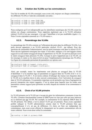 6.2.4.      Création des VLANs sur les commutateurs

Une fois le nombre de VLANs renseigné, nous avons créé, toujours sur chaque commutateur,
les différents VLANs à l’aide des commandes suivantes :

Hp(config) # VLAN 11 name VLAN-IMP
Hp(config) # VLAN 12 name VLAN-ADMIN
Hp(config) # VLAN 13 name VLAN-WIFI



Nous soulignons qu’il est indispensable que les identifiants numériques des VLANs soient les
mêmes sur chaque commutateur. Nous rappelons également que si le VLAN utilisateur
(default VLAN) n’est pas renseigné, c’est que l’identifiant n’est pas modifiable (égale à 1).
Nous l’avons cependant renommé en « VLAN-autres ».

       6.2.5.      Paramétrage des VLANs

Le paramétrage des VLANs consiste en l’affectation des ports dans les différents VLANs. Les
ports doivent appartenir à un VLAN particulier (default VLAN... par défaut). Pour des
questions de commodité d’administration, tous les ports terminaux sont dans le default VLAN.
Nous devons également renseigner leur statut. C'est-à-dire, indiquer si ils sont taggués (statut
taggued) ou non (statut untaggued) lorsqu’il appartient à un VLAN. Un port ne peut pas avoir
le statut untaggued dans plusieurs VLANs. Lorsque le port n’appartient pas à un VLAN, on
lui renseigne le statut no (le statut forbid est pour l’implémentation dynamique des VLANs).
Les lignes de commandes permettant de paramétrer ces options sont :

Hp(config)# VLAN id tagged <liste-port>
Hp(config)# VLAN id untagged <liste-port>


Ainsi, par exemple, toutes les imprimantes sont placées en untagged dans le VLAN
d’identifiant 11 et la machine tage est paramétrée en taggued dans les VLANs d’id 11 et 12,
untaggued dans le VLAN 1. Il est moins coûteux d’échanger des trames non étiquetées dans
le VLAN où la machine devra le plus souvent communiquer, d’où l’activation du untagged
dans le VLAN utilisateurs. Un paramètre important est de permettre aux liens d’agrégation de
pouvoir transporter des trames tagguées. C’est la raison pour laquelle tous les trunks sont
paramétrés comme taggued pour permettre au trafic étiqueté de transiter d’un commutateur à
un autre.

       6.2.6.      Choix d’un VLAN primaire

Le VLAN primaire est le VLAN qui s’occupe de gérer les informations communes à tous les
VLANs. Certaines fonctionnalités comme le DHCP pour ne citer que celle qui nous intéresse
ne se réalisent que par VLAN. Par exemple, le commutateur lit les réponses DHCP dans le
VLAN primaire. Par défaut, c’est le default VLAN qui est primaire. Nous avons cependant
préféré indiquer le VLAN administration comme étant le VLAN primaire bien que
conceptuellement il n’y ait pas de différence. Ce choix est bien sur indépendant du
commutateur, mais nous avons effectué le changement sur les quatre commutateurs afin de
rester cohérent. Nous avons donc utilisé la commande :

Hp(config) # VLAN 12 primary-VLAN




    ADJIDO Idjiwa, GIRAUD Laurent, étudiants en master 1 informatique à Nantes.              18
 
