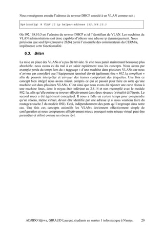 Nous renseignons ensuite l’adresse du serveur DHCP associé à un VLAN comme suit :

Hp4(config) # VLAN 12 ip helper-address 192.168.10.3


Où 192.168.10.3 est l’adresse du serveur DHCP et id l’identifiant du VLAN. Les machines du
VLAN administration sont donc capables d’obtenir une adresse ip dynamiquement. Nous
précisons que seul hp4 (procurve 2626) parmi l’ensemble des commutateurs du CERMA,
implémente cette fonctionnalité.

   6.3. Bilan

La mise en place des VLANs n’a pas été triviale. Si elle nous paraît maintenant beaucoup plus
abordable, nous avons eu du mal à en saisir rapidement tous les concepts. Nous avons par
exemple perdu du temps lors du « tagguage » d’une machine dans plusieurs VLANs car nous
n’avions pas considéré que l’équipement terminal devait également être « 802.1q compliant »
afin de pouvoir interpréter et envoyer des trames comportant des étiquettes. Une fois ce
concept bien intégré nous avons mieux compris ce qui ce passait pour faire en sorte qu’une
machine soit dans plusieurs VLANs. C’est ainsi que nous avons dû rajouter une carte réseau à
une machine linux, dont le noyau était inférieur au 2.4.14 et non recompilé avec le module
802.1q, afin qu’elle puisse se trouver effectivement dans deux réseaux (virtuels) différents. Le
second souci a été également conceptuel. Il nous a fallu un certain temps pour comprendre
qu’un réseau, même virtuel, devait être identifié par une adresse ip si nous voulions faire du
routage (couche 3 du modèle OSI). Ceci, indépendamment des ports qu’il regroupe dans notre
cas. Une fois ces concepts assimilés les VLANs deviennent effectivement simple de
configuration et nous comprenons effectivement mieux pourquoi notre réseau virtuel peut être
paramétré et utilisé comme un réseau réel.




    ADJIDO Idjiwa, GIRAUD Laurent, étudiants en master 1 informatique à Nantes.              20
 