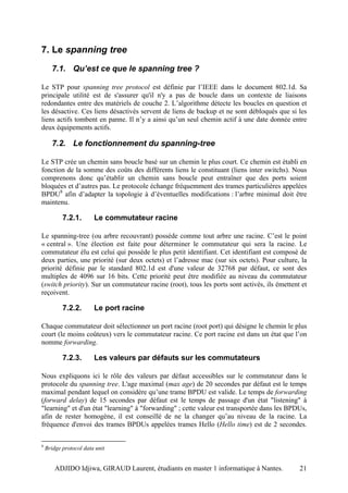 7. Le spanning tree
      7.1. Qu’est ce que le spanning tree ?

Le STP pour spanning tree protocol est définie par l’IEEE dans le document 802.1d. Sa
principale utilité est de s'assurer qu'il n'y a pas de boucle dans un contexte de liaisons
redondantes entre des matériels de couche 2. L’algorithme détecte les boucles en question et
les désactive. Ces liens désactivés servent de liens de backup et ne sont débloqués que si les
liens actifs tombent en panne. Il n’y a ainsi qu’un seul chemin actif à une date donnée entre
deux équipements actifs.

      7.2. Le fonctionnement du spanning-tree

Le STP crée un chemin sans boucle basé sur un chemin le plus court. Ce chemin est établi en
fonction de la somme des coûts des différents liens le constituant (liens inter switchs). Nous
comprenons donc qu’établir un chemin sans boucle peut entraîner que des ports soient
bloquées et d’autres pas. Le protocole échange fréquemment des trames particulières appelées
BPDU8 afin d’adapter la topologie à d’éventuelles modifications : l’arbre minimal doit être
maintenu.

           7.2.1.       Le commutateur racine

Le spanning-tree (ou arbre recouvrant) possède comme tout arbre une racine. C’est le point
« central ». Une élection est faite pour déterminer le commutateur qui sera la racine. Le
commutateur élu est celui qui possède le plus petit identifiant. Cet identifiant est composé de
deux parties, une priorité (sur deux octets) et l’adresse mac (sur six octets). Pour culture, la
priorité définie par le standard 802.1d est d'une valeur de 32768 par défaut, ce sont des
multiples de 4096 sur 16 bits. Cette priorité peut être modifiée au niveau du commutateur
(switch priority). Sur un commutateur racine (root), tous les ports sont activés, ils émettent et
reçoivent.

           7.2.2.       Le port racine

Chaque commutateur doit sélectionner un port racine (root port) qui désigne le chemin le plus
court (le moins coûteux) vers le commutateur racine. Ce port racine est dans un état que l’on
nomme forwarding.

           7.2.3.       Les valeurs par défauts sur les commutateurs

Nous expliquons ici le rôle des valeurs par défaut accessibles sur le commutateur dans le
protocole du spanning tree. L'age maximal (max age) de 20 secondes par défaut est le temps
maximal pendant lequel on considère qu’une trame BPDU est valide. Le temps de forwarding
(forward delay) de 15 secondes par défaut est le temps de passage d'un état "listening" à
"learning" et d'un état "learning" à "forwarding" ; cette valeur est transportée dans les BPDUs,
afin de rester homogène, il est conseillé de ne la changer qu’au niveau de la racine. La
fréquence d'envoi des trames BPDUs appelées trames Hello (Hello time) est de 2 secondes.

8
    Bridge protocol data unit


        ADJIDO Idjiwa, GIRAUD Laurent, étudiants en master 1 informatique à Nantes.           21
 