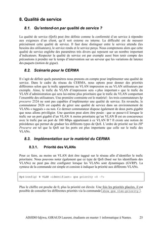 8. Qualité de service
   8.1. Qu’entend-on par qualité de service ?

La qualité de service (QoS) peut être définie comme la conformité d´un service à répondre
aux exigences d´un client, qu´il soit externe ou interne. La difficulté est de mesurer
précisément cette qualité de service. Il faut donc distinguer entre le service attendu (les
besoins des utilisateurs), le service rendu et le service perçu. Nous comprenons alors que cette
qualité de service englobe des paramètres très divers qui reposent sur un nombre important
d’indicateurs. Respecter la qualité de service est par exemple aussi bien tenir compte des
précautions à prendre sur le temps d’intervention sur un serveur que les variations de latence
des paquets (notion de gigue).

   8.2. Scénario pour le CERMA

Il s’agit de définir quels paramètres nous prenons en compte pour implémenter une qualité de
service. Dans le cadre du réseau du CERMA, nous optons pour donner des priorités
différentes selon que le trafic appartienne au VLAN impression ou au VLAN utilisateurs par
exemple. Ainsi, le trafic du VLAN d’impression sera « plus important » que le trafic du
VLAN d’administration qui sera lui-même plus prioritaire que le trafic du VLAN comportant
l’ensemble des utilisateurs. Une première contrainte est le matériel : les trois commutateurs hp
procurve 2524 ne sont pas capables d’implémenter une qualité de service. En revanche, le
commutateur 2626 est capable de gérer une qualité de service dans un environnement de
VLANs « taggués » ou non. Ce dernier commutateur dispose également de deux ports gigabit
que nous allons privilégier. Une question peut alors être posée : que se passe-t-il lorsque le
trafic sur un port gigabit d’un VLAN A moins prioritaire qu’un VLAN B est en concurrence
avec le trafic par un port de 100 Mbps appartenant à ce VLAN B ? Il existe une notion de
précédence qui permet de graduer les différents types de QoS. L’ordre de priorité sur les HP
Procurve est tel que la QoS sur les ports est plus importante que celle sur le trafic des
VLANs.

   8.3. Implémentation sur le matériel du CERMA

       8.3.1.      Priorité des VLANs

Pour ce faire, au moins un VLAN doit être taggué sur le réseau afin d’identifier le trafic
prioritaire. Nous pouvons noter également que ce type de QoS (basé sur les identifiants des
VLANs) ne peut pas être configurer lorsque les VLANs sont dynamiques (GVRP). La
syntaxe de la commande est simple et consiste à indiquer la priorité aux différents VLANs.


Hp4(config) # VLAN <identifiant> qos priority <0 -7>


Plus le chiffre est proche de 0, plus la priorité est élevée. Une fois les priorités placées, il est
possible de consulter les différentes priorités via la commande show qos vlan-priority .




    ADJIDO Idjiwa, GIRAUD Laurent, étudiants en master 1 informatique à Nantes.                  25
 