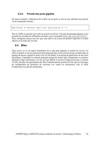 8.3.2.      Priorité des ports gigabits

De façon similaire, l’affectation de la QoS sur les ports se fait en leur affectant une priorité
via la commande suivante :


Hp4(config) # interface <port list> qos priority <0 -7>


Plus le chiffre est proche de 0, plus la priorité est élevée. Une fois les priorités placées, il est
possible de consulter les différentes priorités via la commande show qos port-priority .
Nous soulignons encore une fois que cette QoS à un niveau de priorité supérieur à la QoS
affecté sur le trafic des VLANs.

   8.4. Bilan

Nous avons vu ici un aspect minimaliste de ce que peut apporter la qualité de service. En
effet, la qualité se service permet de faire beaucoup plus. Nous aurions pu par exemple dans la
gamme du dessus, répartir le trafic d’un VLAN donné, d’un protocole particulier sur des liens
spécifiques. Cependant la solution proposée permet de donner plus d’importance à certaines
machines (Tage notamment, à la fois serveur DHCP et serveur d’impression) puis à certains
VLANs. De plus la segmentation des flux d’administrations permet d’éviter que les messages
de configuration du protocole du spanning tree soient en concurrence avec le trafic
d’impression ou celui des utilisateurs.




    ADJIDO Idjiwa, GIRAUD Laurent, étudiants en master 1 informatique à Nantes.                  26
 