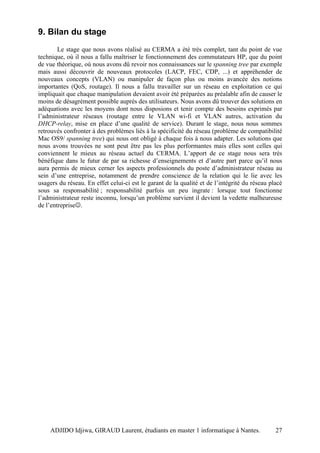 9. Bilan du stage
        Le stage que nous avons réalisé au CERMA a été très complet, tant du point de vue
technique, où il nous a fallu maîtriser le fonctionnement des commutateurs HP, que du point
de vue théorique, où nous avons dû revoir nos connaissances sur le spanning tree par exemple
mais aussi découvrir de nouveaux protocoles (LACP, FEC, CDP, ...) et appréhender de
nouveaux concepts (VLAN) ou manipuler de façon plus ou moins avancée des notions
importantes (QoS, routage). Il nous a fallu travailler sur un réseau en exploitation ce qui
impliquait que chaque manipulation devaient avoir été préparées au préalable afin de causer le
moins de désagrément possible auprès des utilisateurs. Nous avons dû trouver des solutions en
adéquations avec les moyens dont nous disposions et tenir compte des besoins exprimés par
l’administrateur réseaux (routage entre le VLAN wi-fi et VLAN autres, activation du
DHCP-relay, mise en place d’une qualité de service). Durant le stage, nous nous sommes
retrouvés confronter à des problèmes liés à la spécificité du réseau (problème de compatibilité
Mac OS9/ spanning tree) qui nous ont obligé à chaque fois à nous adapter. Les solutions que
nous avons trouvées ne sont peut être pas les plus performantes mais elles sont celles qui
conviennent le mieux au réseau actuel du CERMA. L’apport de ce stage nous sera très
bénéfique dans le futur de par sa richesse d’enseignements et d’autre part parce qu’il nous
aura permis de mieux cerner les aspects professionnels du poste d’administrateur réseau au
sein d’une entreprise, notamment de prendre conscience de la relation qui le lie avec les
usagers du réseau. En effet celui-ci est le garant de la qualité et de l’intégrité du réseau placé
sous sa responsabilité ; responsabilité parfois un peu ingrate : lorsque tout fonctionne
l’administrateur reste inconnu, lorsqu’un problème survient il devient la vedette malheureuse
de l’entreprise☺.




    ADJIDO Idjiwa, GIRAUD Laurent, étudiants en master 1 informatique à Nantes.                27
 