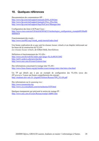 10. Quelques références
Documentation des commutateurs HP :
http://www.hp.com/rnd/support/manuals/2650_6108.htm
http://www.hp.com/rnd/support/manuals/23xx_25xx.htm
http://www.hp.com/rnd/support/faqs/ProCurve-Manager.htm

Configuration des liens LACP par Cisco :
http://www.cisco.com/en/US/tech/tk389/tk213/technologies_configuration_example09186a00
80094470

Fonctionnement des trunks :
http://www.ieee802.org/3/trunk_study/tutorial/index.html

Une bonne explication de ce que sont les réseaux locaux virtuels et un chapitre intéressant sur
les bases de la construction de VLAN :
Les réseaux locaux virtuels, de Gilbert Held, InterEditions

Définition et fonctionnement des VLANs :
http://www.awt.be/web/fic/index.aspx?page=fic,fr,t00,015,002
http://net21.ucdavis.edu/newvlan.htm
http://www.urec.cnrs.fr/cours/Liaison/vlan/

Des informations concernant le routage inter VLAN :
http://www.linux-france.org/prj/inetdoc/cours/routage.inter-vlan/intro.vlan.html

Un TP qui détails pas à pas un exemple de configuration des VLANs (avec des
HP procurve !) pour une bonne compréhension du concept :
http://etudiant.univ-mlv.fr/~jlegra02/fichiers/Reseau/TP6_VLAN.pdf

Des informations sur le spanning tree :
http://www.reseaucerta.org
http://www.cis-consultants.com/txt/technotes/STP.html

Quelques transparents qui précisent la notion de routage IP :
http://www.urec.cnrs.fr/cours/Reseau/routip1/sld001.htm




    ADJIDO Idjiwa, GIRAUD Laurent, étudiants en master 1 informatique à Nantes.             28
 