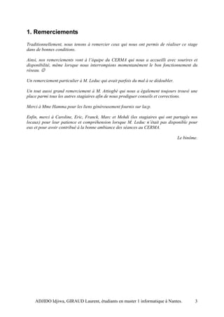 1. Remerciements
Traditionnellement, nous tenons à remercier ceux qui nous ont permis de réaliser ce stage
dans de bonnes conditions.

Ainsi, nos remerciements vont à l’équipe du CERMA qui nous a accueilli avec sourires et
disponibilité, même lorsque nous interrompions momentanément le bon fonctionnement du
réseau. ☺

Un remerciement particulier à M. Leduc qui avait parfois du mal à se dédoubler.

Un tout aussi grand remerciement à M. Attiogbé qui nous a également toujours trouvé une
place parmi tous les autres stagiaires afin de nous prodiguer conseils et corrections.

Merci à Mme Hamma pour les liens généreusement fournis sur lacp.

Enfin, merci à Caroline, Eric, Franck, Marc et Mehdi (les stagiaires qui ont partagés nos
locaux) pour leur patience et compréhension lorsque M. Leduc n’était pas disponible pour
eux et pour avoir contribué à la bonne ambiance des séances au CERMA.

                                                                                  Le binôme.




    ADJIDO Idjiwa, GIRAUD Laurent, étudiants en master 1 informatique à Nantes.           3
 