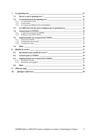 7.     Le spanning tree _______________________________________________________ 21
     7.1.       Qu’est ce que le spanning tree ? ___________________________________________ 21
     7.2.       Le fonctionnement du spanning-tree _______________________________________ 21
       7.2.1.     Le commutateur racine ________________________________________________________ 21
       7.2.2.     Le port racine _______________________________________________________________ 21
       7.2.3.     Les valeurs par défauts sur les commutateurs _______________________________________ 21
     7.3.       Les différents états des ports configurés par le spanning-tree___________________ 22
     7.4.       Scénario pour le CERMA ________________________________________________ 22
       7.4.1.     L’arbre recouvrant pour le CERMA ______________________________________________ 22
       7.4.2.     Différence entre STP et RSTP___________________________________________________ 23
     7.5.       Implémentation sur le matériel du CERMA _________________________________ 23
       7.5.1.     Activation du RSTP __________________________________________________________ 23
       7.5.2.     Configuration du protocole _____________________________________________________ 23
       7.5.3.     La racine de l’arbre ___________________________________________________________ 24
     7.6.       Bilan _________________________________________________________________ 24
8.     Qualité de service ______________________________________________________ 25
     8.1.       Qu’entend-on par qualité de service ? ______________________________________ 25
     8.2.       Scénario pour le CERMA ________________________________________________ 25
     8.3.       Implémentation sur le matériel du CERMA _________________________________ 25
       8.3.1.     Priorité des VLANs___________________________________________________________ 25
       8.3.2.     Priorité des ports gigabits ______________________________________________________ 26
     8.4.       Bilan _________________________________________________________________ 26
9.     Bilan du stage _________________________________________________________ 27
10.         Quelques références __________________________________________________ 28




       ADJIDO Idjiwa, GIRAUD Laurent, étudiants en master 1 informatique à Nantes.                     5
 
