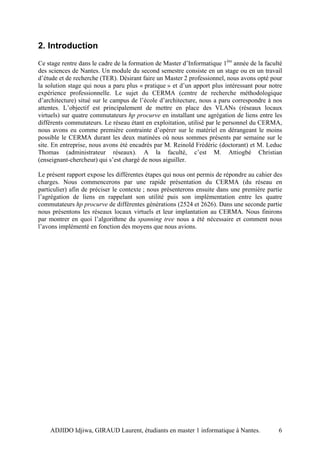 2. Introduction
Ce stage rentre dans le cadre de la formation de Master d’Informatique 1ère année de la faculté
des sciences de Nantes. Un module du second semestre consiste en un stage ou en un travail
d’étude et de recherche (TER). Désirant faire un Master 2 professionnel, nous avons opté pour
la solution stage qui nous a paru plus « pratique » et d’un apport plus intéressant pour notre
expérience professionnelle. Le sujet du CERMA (centre de recherche méthodologique
d’architecture) situé sur le campus de l’école d’architecture, nous a paru correspondre à nos
attentes. L’objectif est principalement de mettre en place des VLANs (réseaux locaux
virtuels) sur quatre commutateurs hp procurve en installant une agrégation de liens entre les
différents commutateurs. Le réseau étant en exploitation, utilisé par le personnel du CERMA,
nous avons eu comme première contrainte d’opérer sur le matériel en dérangeant le moins
possible le CERMA durant les deux matinées où nous sommes présents par semaine sur le
site. En entreprise, nous avons été encadrés par M. Reinold Frédéric (doctorant) et M. Leduc
Thomas (administrateur réseaux). A la faculté, c’est M. Attiogbé Christian
(enseignant-chercheur) qui s’est chargé de nous aiguiller.

Le présent rapport expose les différentes étapes qui nous ont permis de répondre au cahier des
charges. Nous commencerons par une rapide présentation du CERMA (du réseau en
particulier) afin de préciser le contexte ; nous présenterons ensuite dans une première partie
l’agrégation de liens en rappelant son utilité puis son implémentation entre les quatre
commutateurs hp procurve de différentes générations (2524 et 2626). Dans une seconde partie
nous présentons les réseaux locaux virtuels et leur implantation au CERMA. Nous finirons
par montrer en quoi l’algorithme du spanning tree nous a été nécessaire et comment nous
l’avons implémenté en fonction des moyens que nous avions.




    ADJIDO Idjiwa, GIRAUD Laurent, étudiants en master 1 informatique à Nantes.              6
 