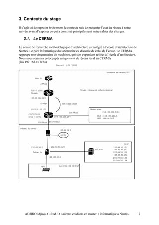 3. Contexte du stage
Il s’agit ici de rappeler brièvement le contexte puis de présenter l’état du réseau à notre
arrivée avant d’exposer ce qui a constitué principalement notre cahier des charges.

   3.1. Le CERMA

Le centre de recherche méthodologique d’architecture est intégré à l’école d’architecture de
Nantes. Le parc informatique du laboratoire est dissocié de celui de l’école. Le CERMA
regroupe une cinquantaine de machines, qui sont cependant reliées à l’école d’architecture.
Nous nous sommes préoccupés uniquement du réseau local au CERMA
(lan 192.168.10.0/24).




    ADJIDO Idjiwa, GIRAUD Laurent, étudiants en master 1 informatique à Nantes.                7
 