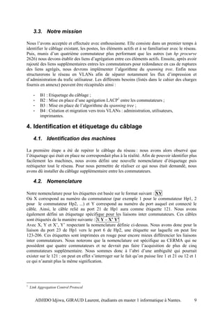 3.3. Notre mission

Nous l’avons acceptée et effectuée avec enthousiasme. Elle consiste dans un premier temps à
identifier le câblage existant, les postes, les éléments actifs et à se familiariser avec le réseau.
Puis, munis d’un quatrième commutateur plus performant que les autres (un hp procurve
2626) nous devons établir des liens d’agrégation entre ces éléments actifs. Ensuite, après avoir
rajouté des liens supplémentaires entres les commutateurs pour redondance en cas de ruptures
des liens agrégés, nous devrons implémenter l’algorithme du spanning tree. Enfin nous
structurerons le réseau en VLANs afin de séparer notamment les flux d’impression et
d’administration du trafic utilisateur. Les différents besoins (listés dans le cahier des charges
fournis en annexe) peuvent être récapitulés ainsi :

      -     B1 : Etiquetage du câblage ;
      -     B2 : Mise en place d’une agrégation LACP1 entre les commutateurs ;
      -     B3 : Mise en place de l’algorithme du spanning tree ;
      -     B4 : Création et migration vers trois VLANs : administration, utilisateurs,
            imprimantes.

4. Identification et étiquetage du câblage
      4.1. Identification des machines

La première étape a été de repérer le câblage du réseau : nous avons alors observé que
l’étiquetage qui était en place ne correspondait plus à la réalité. Afin de pouvoir identifier plus
facilement les machines, nous avons défini une nouvelle nomenclature d’étiquetage puis
reétiqueter tout le réseau. Pour nous permettre de réaliser ce qui nous était demandé, nous
avons dû installer du câblage supplémentaire entre les commutateurs.

      4.2. Nomenclature

Notre nomenclature pour les étiquettes est basée sur le format suivant : XY
Où X correspond au numéro du commutateur (par exemple 1 pour le commutateur Hp1, 2
pour le commutateur Hp2, ...) et Y correspond au numéro du port auquel est connecté le
câble. Ainsi, le câble relié au port 21 de Hp1 aura comme étiquette 121. Nous avons
également défini un étiquetage spécifique pour les liaisons inter commutateurs. Ces câbles
sont étiquetés de la manière suivante : X Y – X’ Y’
Avec X, Y et X’, Y’ respectant la nomenclature définie ci-dessus. Nous avons donc pour la
liaison du port 23 de Hp1 vers le port 6 de Hp2, une étiquette sur laquelle on peut lire
123-206. Ces étiquettes sont imprimées en rouge pour encore mieux différencier les liaisons
inter commutateurs. Nous noterons que la nomenclature est spécifique au CERMA qui ne
possèdent que quatre commutateurs et ne devrait pas faire l’acquisition de plus de cinq
commutateurs supplémentaire. Nous sommes donc à l’abri d’une ambiguïté qui pourrait
exister sur le 121 : on peut en effet s’interroger sur le fait qu’on puisse lire 1 et 21 ou 12 et 1
ce qui n’aurait plus la même signification.




1
    Link Aggregation Control Protocol


          ADJIDO Idjiwa, GIRAUD Laurent, étudiants en master 1 informatique à Nantes.             9
 