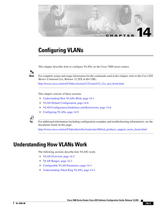 C H A P T E R

14

Configuring VLANs
This chapter describes how to configure VLANs on the Cisco 7600 series routers.

Note

For complete syntax and usage information for the commands used in this chapter, refer to the Cisco IOS
Master Command List, Release 12.2SX at this URL:
http://www.cisco.com/en/US/docs/ios/mcl/122sxmcl/12_2sx_mcl_book.html

This chapter consists of these sections:
•
•

VLAN Default Configuration, page 14-6

•

VLAN Configuration Guidelines and Restrictions, page 14-8

•

Tip

Understanding How VLANs Work, page 14-1

Configuring VLANs, page 14-9

For additional information (including configuration examples and troubleshooting information), see the
documents listed on this page:
http://www.cisco.com/en/US/products/hw/routers/ps368/tsd_products_support_series_home.html

Understanding How VLANs Work
The following sections describe how VLANs work:
•

VLAN Overview, page 14-2

•

VLAN Ranges, page 14-2

•

Configurable VLAN Parameters, page 14-3

•

Understanding Token Ring VLANs, page 14-3

Cisco 7600 Series Router Cisco IOS Software Configuration Guide, Release 12.2SX
OL-4266-08

14-1

 