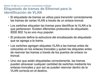 Redes VLAN en un entorno conmutado múltiple
Etiquetado de tramas de Ethernet para la
identificación de VLAN
 El etiquetado de tramas se utiliza para transmitir correctamente
las tramas de varias VLAN a través de un enlace troncal.
 Los switches etiquetan las tramas para identificar la VLAN a la
que pertenecen. Existen diferentes protocolos de etiquetado.
IEEE 802.1q es uno muy popular.
 El protocolo define la estructura del encabezado de etiquetado
que se agrega a la trama.
 Los switches agregan etiquetas VLAN a las tramas antes de
colocarlas en los enlaces troncales y quitan las etiquetas antes
de reenviar las tramas a través de los puertos de enlace no
troncal.
 Una vez que están etiquetadas correctamente, las tramas
pueden atravesar cualquier cantidad de switches mediante los
enlaces troncales y aun así se pueden reenviar dentro de la
VLAN correcta en el destino.
 