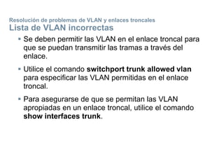 Resolución de problemas de VLAN y enlaces troncales
Lista de VLAN incorrectas
 Se deben permitir las VLAN en el enlace troncal para
que se puedan transmitir las tramas a través del
enlace.
 Utilice el comando switchport trunk allowed vlan
para especificar las VLAN permitidas en el enlace
troncal.
 Para asegurarse de que se permitan las VLAN
apropiadas en un enlace troncal, utilice el comando
show interfaces trunk.
 