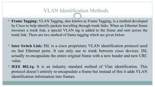 VLAN Identification Methods
 Frame Tagging: VLAN Tagging, also known as Frame Tagging, is a method developed
by Cisco to help identify packets travelling through trunk links. When an Ethernet frame
traverses a trunk link, a special VLAN tag is added to the frame and sent across the
trunk link. There are two method of frame tagging which are given below.
 Inter Switch Link: ISL is a cisco proprietary VLAN identification protocol used
on fast Ethernet ports. It can only use to trunk between cisco devices. ISL
actually re-encapsulate the entire original frame with a new header and new CRC
value.
 IEEE 802.1q: It is an industry standard method of Vlan identification. This
protocol doesn’t entirely re-encapsulate a frame but instead of this it adds VLAN
identification information into frames.
 
