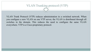 VLAN Trunking protocol (VTP)
VLAN Trunk Protocol (VTP) reduces administration in a switched network. When
you configure a new VLAN on one VTP server, the VLAN is distributed through all
switches in the domain. This reduces the need to configure the same VLAN
everywhere. VTP is a Cisco-proprietary protocol.
 