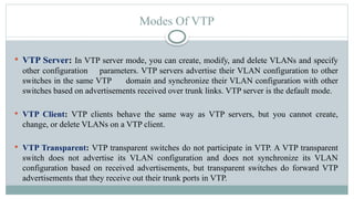  VTP Server: In VTP server mode, you can create, modify, and delete VLANs and specify
other configuration parameters. VTP servers advertise their VLAN configuration to other
switches in the same VTP domain and synchronize their VLAN configuration with other
switches based on advertisements received over trunk links. VTP server is the default mode.
 VTP Client: VTP clients behave the same way as VTP servers, but you cannot create,
change, or delete VLANs on a VTP client.
 VTP Transparent: VTP transparent switches do not participate in VTP. A VTP transparent
switch does not advertise its VLAN configuration and does not synchronize its VLAN
configuration based on received advertisements, but transparent switches do forward VTP
advertisements that they receive out their trunk ports in VTP.
Modes Of VTP
 