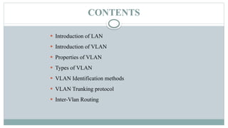 CONTENTS
 Introduction of LAN
 Introduction of VLAN
 Properties of VLAN
 Types of VLAN
 VLAN Identification methods
 VLAN Trunking protocol
 Inter-Vlan Routing
 