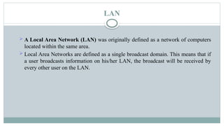 LAN
 A Local Area Network (LAN) was originally defined as a network of computers
located within the same area.
 Local Area Networks are defined as a single broadcast domain. This means that if
a user broadcasts information on his/her LAN, the broadcast will be received by
every other user on the LAN.
 