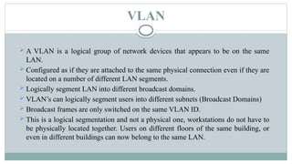 VLAN
 A VLAN is a logical group of network devices that appears to be on the same
LAN.
 Configured as if they are attached to the same physical connection even if they are
located on a number of different LAN segments.
 Logically segment LAN into different broadcast domains.
 VLAN’s can logically segment users into different subnets (Broadcast Domains)
 Broadcast frames are only switched on the same VLAN ID.
 This is a logical segmentation and not a physical one, workstations do not have to
be physically located together. Users on different floors of the same building, or
even in different buildings can now belong to the same LAN.
 