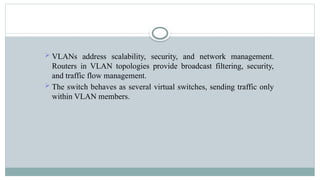  VLANs address scalability, security, and network management.
Routers in VLAN topologies provide broadcast filtering, security,
and traffic flow management.
 The switch behaves as several virtual switches, sending traffic only
within VLAN members.
 