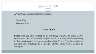 Types of VLAN
A VLAN can be classified into two types:
 Static Vlan
 Dynamic Vlan
Static VLAN
Static Vlan are also referred to as port-based VLANs. In static VLAN
switch-ports must be manually assigned to a VLAN. Any device connecting
to that switch-port(s) becomes a member of that VLAN. The client device is
unaware that it belongs to a specific VLAN. Static VLAN is easy to
configure.
 