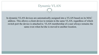 Dynamic VLAN
In dynamic VLAN devices are automatically assigned into a VLAN based on its MAC
address. This allows a client device to remain in the same VLAN, regardless of which
switch port the device is attached to. VLAN membership of a user always remains the
same even when he/she is moved to another location.
 