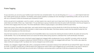 Frame Tagging
As you now know, you can set up your VLANs to span more than one connected switch. You can see that going on in Figure 11.6, which depicts hosts from
two VLANs spread across two switches. This flexible, power-packed capability is probably the main advantage to implementing VLANs, and we can do this
with up to a thousand VLANs and thousands upon thousands of hosts!
All this can get kind of complicated—even for a switch—so there needs to be a way for each one to keep track of all the users and frames as they travel the
switch fabric and VLANs. When I say, "switch fabric," I'm just referring to a group of switches that share the same VLAN information. And this just happens to
be where frame tagging enters the scene. This frame identification method uniquely assigns a user-defined VLAN ID to each frame.
Here's how it works: Once within the switch fabric, each switch that the frame reaches must first identify the VLAN ID from the frame tag. It then finds out
what to do with the frame by looking at the information in what's known as the filter table. If the frame reaches a switch that has another trunked link, the
frame will be forwarded out of the trunk-link port.
Once the frame reaches an exit that's determined by the forward/filter table to be an access link matching the frame's VLAN ID, the switch will remove the
VLAN identifier. This is so the destination device can receive the frames without being required to understand their VLAN identification information.
Another great thing about trunk ports is that they'll support tagged and untagged traffic simultaneously if you're using 802.1q trunking, which we will talk
about next. The trunk port is assigned a default port VLAN ID (PVID) for a VLAN upon which all untagged traffic will travel. This VLAN is also called the
native VLAN and is always VLAN 1 by default, but it can be changed to any VLAN number.
Similarly, any untagged or tagged traffic with a NULL (unassigned) VLAN ID is assumed to belong to the VLAN with the port default PVID. Again, this would
be VLAN 1 by default. A packet with a VLAN ID equal to the outgoing port native VLAN is sent untagged and can communicate to only hosts or devices in
that same VLAN. All other VLAN traffic has to be sent with a VLAN tag to communicate within a particular VLAN that corresponds with that tag.
 
