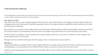 VLAN Identification Methods
VLAN identification is what switches use to keep track of all those frames as they're traversing a switch fabric. It's how switches identify which frames belong
to which VLANs, and there's more than one trunking method.
Inter-Switch Link (ISL)
Inter-Switch Link (ISL) is a way of explicitly tagging VLAN information onto an Ethernet frame. This tagging information allows VLANs to be
multiplexed over a trunk link through an external encapsulation method. This allows the switch to identify the VLAN membership of a frame
received over the trunked link.
By running ISL, you can interconnect multiple switches and still maintain VLAN information as traffic travels between switches on trunk links.
ISL functions at layer 2 by encapsulating a data frame with a new header and by performing a new cyclic redundancy check (CRC).
Of note is that ISL is proprietary to Cisco switches and is pretty versatile as well. ISL can be used on a switch port, router interfaces, and
server interface cards to trunk a server.
Although some Cisco switches still support ISL frame tagging, Cisco is moving toward using only 802.1q.
IEEE 802.1q
Created by the IEEE as a standard method of frame tagging, IEEE 802.1q actually inserts a field into the frame to identify the VLAN. If you're
trunking between a Cisco switched link and a different brand of switch, you've got to use 802.1q for the trunk to work.
Unlike ISL, which encapsulates the frame with control information, 802.1q inserts an 802.1q field along with tag control information, as shown
in Figure (7).
 