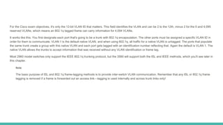 For the Cisco exam objectives, it's only the 12-bit VLAN ID that matters. This field identifies the VLAN and can be 2 to the 12th, minus 2 for the 0 and 4,095
reserved VLANs, which means an 802.1q tagged frame can carry information for 4,094 VLANs.
It works like this: You first designate each port that's going to be a trunk with 802.1q encapsulation. The other ports must be assigned a specific VLAN ID in
order for them to communicate. VLAN 1 is the default native VLAN, and when using 802.1q, all traffic for a native VLAN is untagged. The ports that populate
the same trunk create a group with this native VLAN and each port gets tagged with an identification number reflecting that. Again the default is VLAN 1. The
native VLAN allows the trunks to accept information that was received without any VLAN identification or frame tag.
Most 2960 model switches only support the IEEE 802.1q trunking protocol, but the 3560 will support both the ISL and IEEE methods, which you'll see later in
this chapter.
Note
The basic purpose of ISL and 802.1q frame-tagging methods is to provide inter-switch VLAN communication. Remember that any ISL or 802.1q frame
tagging is removed if a frame is forwarded out an access link—tagging is used internally and across trunk links only!
 