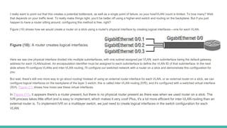 I really want to point out that this creates a potential bottleneck, as well as a single point of failure, so your host/VLAN count is limited. To how many? Well,
that depends on your traffic level. To really make things right, you'd be better off using a higher-end switch and routing on the backplane. But if you just
happen to have a router sitting around, configuring this method is free, right?
Figure (10) shows how we would create a router on a stick using a router's physical interface by creating logical interfaces—one for each VLAN.
Figure (10): A router creates logical interfaces
Here we see one physical interface divided into multiple subinterfaces, with one subnet assigned per VLAN, each subinterface being the default gateway
address for each VLAN/subnet. An encapsulation identifier must be assigned to each subinterface to define the VLAN ID of that subinterface. In the next
slide where I'll configure VLANs and inter-VLAN routing, I'll configure our switched network with a router on a stick and demonstrate this configuration for
you.
But wait, there's still one more way to go about routing! Instead of using an external router interface for each VLAN, or an external router on a stick, we can
configure logical interfaces on the backplane of the layer 3 switch; this is called inter-VLAN routing (IVR), and it's configured with a switched virtual interface
(SVI). Figure (11) shows how hosts see these virtual interfaces.
In Figure (11), it appears there's a router present, but there is no physical router present as there was when we used router on a stick. The
IVR process takes little effort and is easy to implement, which makes it very cool! Plus, it's a lot more efficient for inter-VLAN routing than an
external router is. To implement IVR on a multilayer switch, we just need to create logical interfaces in the switch configuration for each
VLAN.
 