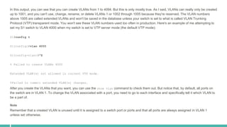 In this output, you can see that you can create VLANs from 1 to 4094. But this is only mostly true. As I said, VLANs can really only be created
up to 1001, and you can't use, change, rename, or delete VLANs 1 or 1002 through 1005 because they're reserved. The VLAN numbers
above 1005 are called extended VLANs and won't be saved in the database unless your switch is set to what is called VLAN Trunking
Protocol (VTP) transparent mode. You won't see these VLAN numbers used too often in production. Here's an example of me attempting to
set my S1 switch to VLAN 4000 when my switch is set to VTP server mode (the default VTP mode):
S1#config t
S1(config)#vlan 4000
S1(config-vlan)#^Z
% Failed to create VLANs 4000
Extended VLAN(s) not allowed in current VTP mode.
%Failed to commit extended VLAN(s) changes.
After you create the VLANs that you want, you can use the show vlan command to check them out. But notice that, by default, all ports on
the switch are in VLAN 1. To change the VLAN associated with a port, you need to go to each interface and specifically tell it which VLAN to
be a part of.
Note
Remember that a created VLAN is unused until it is assigned to a switch port or ports and that all ports are always assigned in VLAN 1
unless set otherwise.
 