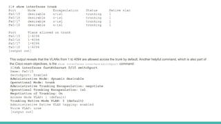 This output reveals that the VLANs from 1 to 4094 are allowed across the trunk by default. Another helpful command, which is also part of
the Cisco exam objectives, is the show interfaces interface switchport command:
 