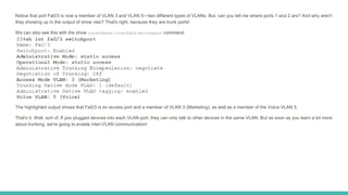 Notice that port Fa0/3 is now a member of VLAN 3 and VLAN 5—two different types of VLANs. But, can you tell me where ports 1 and 2 are? And why aren't
they showing up in the output of show vlan? That's right, because they are trunk ports!
We can also see this with the show interfaces interface switchport command:
The highlighted output shows that Fa0/3 is an access port and a member of VLAN 3 (Marketing), as well as a member of the Voice VLAN 5.
That's it. Well, sort of. If you plugged devices into each VLAN port, they can only talk to other devices in the same VLAN. But as soon as you learn a bit more
about trunking, we're going to enable inter-VLAN communication!
 