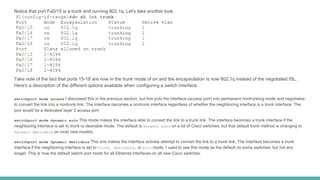 Notice that port Fa0/15 is a trunk and running 802.1q. Let's take another look:
Take note of the fact that ports 15-18 are now in the trunk mode of on and the encapsulation is now 802.1q instead of the negotiated ISL.
Here's a description of the different options available when configuring a switch interface:
switchport mode access I discussed this in the previous section, but this puts the interface (access port) into permanent nontrunking mode and negotiates
to convert the link into a nontrunk link. The interface becomes a nontrunk interface regardless of whether the neighboring interface is a trunk interface. The
port would be a dedicated layer 2 access port.
switchport mode dynamic auto This mode makes the interface able to convert the link to a trunk link. The interface becomes a trunk interface if the
neighboring interface is set to trunk or desirable mode. The default is dynamic auto on a lot of Cisco switches, but that default trunk method is changing to
dynamic desirable on most new models.
switchport mode dynamic desirable This one makes the interface actively attempt to convert the link to a trunk link. The interface becomes a trunk
interface if the neighboring interface is set to trunk, desirable, or auto mode. I used to see this mode as the default on some switches, but not any
longer. This is now the default switch port mode for all Ethernet interfaces on all new Cisco switches.
 