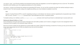 switchport mode trunk Puts the interface into permanent trunking mode and negotiates to convert the neighboring link into a trunk link. The interface
becomes a trunk interface even if the neighboring interface isn't a trunk interface.
switchport nonegotiate Prevents the interface from generating DTP frames. You can use this command only when the interface switchport mode is
access or trunk. You must manually configure the neighboring interface as a trunk interface to establish a trunk link.
Note
Dynamic Trunking Protocol (DTP) is used for negotiating trunking on a link between two devices as well as negotiating the encapsulation type of either
802.1q or ISL. I use the nonegotiate command when I want dedicated trunk ports; no questions asked.
To disable trunking on an interface, use the switchport mode access command, which sets the port back to a dedicated layer 2 access switch port.
Defining the Allowed VLANs on a Trunk
As I've mentioned, trunk ports send and receive information from all VLANs by default, and if a frame is untagged, it's sent to the management VLAN.
Understand that this applies to the extended range VLANs too.
But we can remove VLANs from the allowed list to prevent traffic from certain VLANs from traversing a trunked link. I'll show you how you'd do that, but first
let me again demonstrate that all VLANs are allowed across the trunk link by default:
 