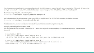 The preceding command affected the trunk link configured on S1 port F0/15, causing it to permit all traffic sent and received for VLANs 4, 6, 12, and 15. You
can try to remove VLAN 1 on a trunk link, but it will still send and receive management like CDP, DTP, and VTP, so what's the point?
To remove a range of VLANs, just use the hyphen:
S1(config-if)#switchport trunk allowed vlan remove 4-8
If by chance someone has removed some VLANs from a trunk link and you want to set the trunk back to default, just use this command:
S1(config-if)#switchport trunk allowed vlan all
Next, I want to show you how to configure a native VLAN for a trunk before we start routing between VLANs.
Changing or Modifying the Trunk Native VLAN
You can change the trunk port native VLAN from VLAN 1, which many people do for security reasons. To change the native VLAN, use the following
command:
 