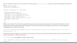 So we've changed our native VLAN on our trunk link to 4, and by using the show running-config command, I can see the configuration under the trunk
link:
Oops—wait a minute! You didn't think it would be this easy and would just start working, did you? Of course not! Here's the rub: If all
switches don't have the same native VLAN configured on the given trunk links, then we'll start to receive this error, which happened
immediately after I entered the command:
1w6d: %CDP-4-NATIVE_VLAN_MISMATCH: Native VLAN mismatch discovered on FastEthernet0/15 (4), with S3
FastEthernet0/1 (1).
Actually, this is a good, noncryptic error, so either we can go to the other end of our trunk link(s) and change the native VLAN or we set the native VLAN
back to the default to fix it. Here's how we'd do that:
S1(config-if)#no switchport trunk native vlan
1w6d: %SPANTREE-2-UNBLOCK_CONSIST_PORT: Unblocking FastEthernet0/15 on VLAN0004. Port consistency
restored.
 