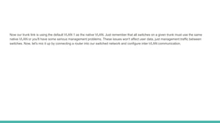 Now our trunk link is using the default VLAN 1 as the native VLAN. Just remember that all switches on a given trunk must use the same
native VLAN or you'll have some serious management problems. These issues won't affect user data, just management traffic between
switches. Now, let's mix it up by connecting a router into our switched network and configure inter-VLAN communication.
 