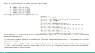 Before we configure the router, we need to design our logical network:
● VLAN 1: 192.168.10.0/28
● VLAN 2: 192.168.10.16/28
● VLAN 3: 192.168.10.32/28
● VLAN 4: 192.168.10.48/28
The configuration of the router would then look like this:
Notice I didn't tag VLAN 1. Even though I could have created a subinterface and tagged VLAN 1, it's not necessary with 802.1q because untagged frames
are members of the native VLAN.
The hosts in each VLAN would be assigned an address from their subnet range, and the default gateway would be the IP address assigned to the router's
subinterface in that VLAN.
Now, let's take a look at another figure and see if you can determine the switch and router configurations without looking at the answer—no cheating! Figure
(14) shows a router connected to a 2960 switch with two VLANs. One host in each VLAN is assigned an IP address. What would your router and switch
configurations be based on these IP addresses?
 