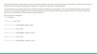 Since the hosts don't list a subnet mask, you have to look for the number of hosts used in each VLAN to figure out the block size. VLAN 2 has 85 hosts and
VLAN 3 has 115 hosts. Each of these will fit in a block size of 128, which is a /25 mask, or 255.255.255.128.
You should know by now that the subnets are 0 and 128; the 0 subnet (VLAN 2) has a host range of 1–126, and the 128 subnet (VLAN 3) has a range of
129–254. You can almost be fooled since Host A has an IP address of 126, which makes it almost seem that Host A and B are in the same subnet. But
they're not, and you're way too smart by now to be fooled by this one!
Here is the switch configuration:
2960#config t
2960(config)#int f0/1
2960(config-if)#switchport mode trunk
2960(config-if)#int f0/2
2960(config-if)#switchport access vlan 2
2960(config-if)#int f0/3
2960(config-if)#switchport access vlan 3
 