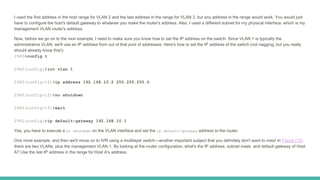 I used the first address in the host range for VLAN 2 and the last address in the range for VLAN 3, but any address in the range would work. You would just
have to configure the host's default gateway to whatever you make the router's address. Also, I used a different subnet for my physical interface, which is my
management VLAN router's address.
Now, before we go on to the next example, I need to make sure you know how to set the IP address on the switch. Since VLAN 1 is typically the
administrative VLAN, we'll use an IP address from out of that pool of addresses. Here's how to set the IP address of the switch (not nagging, but you really
should already know this!):
2960#config t
2960(config)#int vlan 1
2960(config-if)#ip address 192.168.10.2 255.255.255.0
2960(config-if)#no shutdown
2960(config-if)#exit
2960(config)#ip default-gateway 192.168.10.1
Yes, you have to execute a no shutdown on the VLAN interface and set the ip default-gateway address to the router.
One more example, and then we'll move on to IVR using a multilayer switch—another important subject that you definitely don't want to miss! In Figure (15)
there are two VLANs, plus the management VLAN 1. By looking at the router configuration, what's the IP address, subnet mask, and default gateway of Host
A? Use the last IP address in the range for Host A's address.
 