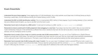 Exam Essentials
Understand the term frame tagging. Frame tagging refers to VLAN identification; this is what switches use to keep track of all those frames as they're
traversing a switch fabric. It's how switches identify which frames belong to which VLANs.
Understand the 802.1q VLAN identification method. This is a nonproprietary IEEE method of frame tagging. If you're trunking between a Cisco switched
link and a different brand of switch, you have to use 802.1q for the trunk to work.
Remember how to set a trunk port on a 2960 switch. To set a port to trunking on a 2960, use the switchport mode trunk command.
Remember to check a switch port's VLAN assignment when plugging in a new host. If you plug a new host into a switch, then you must verify the
VLAN membership of that port. If the membership is different than what is needed for that host, the host will not be able to reach the needed network
services, such as a workgroup server or printer.
Remember how to create a Cisco router on a stick to provide inter-VLAN communication. You can use a Cisco FastEthernet or Gigabit Ethernet
interface to provide inter-VLAN routing. The switch port connected to the router must be a trunk port; then you must create virtual interfaces (subinterfaces)
on the router port for each VLAN connecting to it. The hosts in each VLAN will use this subinterface address as their default gateway address.
Remember how to provide inter-VLAN routing with a layer 3 switch. You can use a layer 3 (multilayer) switch to provide IVR just as with a router on a
stick, but using a layer 3 switch is more efficient and faster. First you start the routing process with the command ip routing, then create a virtual interface
for each VLAN using the command interface vlanvlan, and then apply the IP address for that VLAN under that logical interface.
 