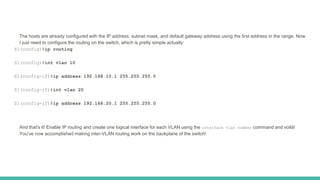 The hosts are already configured with the IP address, subnet mask, and default gateway address using the first address in the range. Now
I just need to configure the routing on the switch, which is pretty simple actually:
S1(config)#ip routing
S1(config)#int vlan 10
S1(config-if)#ip address 192.168.10.1 255.255.255.0
S1(config-if)#int vlan 20
S1(config-if)#ip address 192.168.20.1 255.255.255.0
And that's it! Enable IP routing and create one logical interface for each VLAN using the interface vlan number command and voilà!
You've now accomplished making inter-VLAN routing work on the backplane of the switch!
 