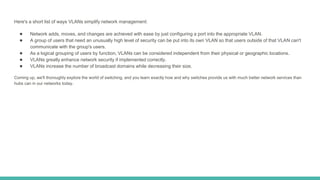 Here's a short list of ways VLANs simplify network management:
● Network adds, moves, and changes are achieved with ease by just configuring a port into the appropriate VLAN.
● A group of users that need an unusually high level of security can be put into its own VLAN so that users outside of that VLAN can't
communicate with the group's users.
● As a logical grouping of users by function, VLANs can be considered independent from their physical or geographic locations.
● VLANs greatly enhance network security if implemented correctly.
● VLANs increase the number of broadcast domains while decreasing their size.
Coming up, we'll thoroughly explore the world of switching, and you learn exactly how and why switches provide us with much better network services than
hubs can in our networks today.
 