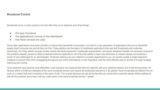 Broadcast Control
Broadcasts occur in every protocol, but how often they occur depends upon three things:
● The type of protocol
● The application(s) running on the internetwork
● How these services are used
Some older applications have been rewritten to reduce their bandwidth consumption, but there's a new generation of applications that are so bandwidth
greedy they'll consume any and all they can find. These gluttons are the legion of multimedia applications that use both broadcasts and multicasts
extensively. As if they weren't enough trouble, factors like faulty equipment, inadequate segmentation, and poorly designed firewalls can seriously compound
the problems already caused by these broadcast-intensive applications. All of this has added a major new dimension to network design and presents a
bunch of new challenges for an administrator. Positively making sure your network is properly segmented so you can quickly isolate a single segment's
problems to prevent them from propagating throughout your entire internetwork is now imperative. And the most effective way to do that is through strategic
switching and routing!
Since switches have become more affordable, most everyone has replaced their flat hub networks with pure switched network and VLAN environments. All
devices within a VLAN are members of the same broadcast domain and receive all broadcasts relevant to it. By default, these broadcasts are filtered from all
ports on a switch that aren't members of the same VLAN. This is great because you get all the benefits you would with a switched design without getting hit
with all the problems you'd have if all your users were in the same broadcast domain—sweet!
 